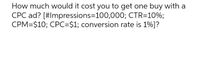 How much would it cost you to get one buy with a
CPC ad? [#Impressions=100,000; CTR=10%;
CPM=$10; CPC=$1; conversion rate is 1%]?
