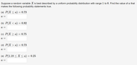 Suppose a random variable X is best described by a uniform probability distribution with range 1 to 6. Find the value of a that
makes the following probability statements true.
(a) P(X < a) = 0.73
а —
(b) Р(X < а) — 0.92
à =
(c) P(X > a) = 0.75
а —
(d) P(X > a) = 0.73
а —
(e) P(1.18 < X < a) :
= 0.25
а —

