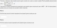 The time, in 100 hours, that a student uses her game console over a year is a random variable X with probability density function
( if 0 < х < 1
2 — ӕ if 1 < х <2
0 otherwise.
f(x) =
The
power (in number of kilowatt hours) expended by the student's game console each year is 48X² + 26. For these problems,
please ensure your answers are accurate to within 3 decimals.
Part a)
Find the mean amount of power expended by the student's game console per year.
Part b)
Find the variance of power expended by the student's game console per year.
