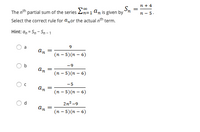 n + 4
The nth partial sum of the series 2n=1 an is given by
n - 5.
Select the correct rule for a,or the actual nth term.
Hint: a, = Sn - Sn - 1
a
9
an
(п - 5) (п - 6)
-9
an
(п - 5) (n - 6)
-5
an
(п - 5) (п - 6)
d.
2n? -9
an
(п - 5)(п - 6)
