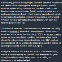 Additionally, you are also going to solve the Brackets Problem in
the case O of the main.cpp file where you have to identify
whether a given string that contains brackets is valid or not.
Brackets may be parentheses ( and ), curly brackets { and },
and square brackets [ and ]. Each opening symbol must match
its corresponding closing symbol. For example, a left bracket,
"L" must match a corresponding right bracket, ")," as in the
following expression: [0]
Take note of the three considerations that will make the string
invalid: a mismatch where the closing bracket did not match
what was in the top of the stack (e.g. "(1)"), an excess opening
where we have completed checking the string where there
should have been more closing bracket/s (e.g. "(0"), and an
excess closing where we found a closing bracket but there's no
opening bracket to match it with (e.g. "0)").
Using the methods of a stack and your SLL implementation,
create a separate program that will print accepted if a given
string is valid exclusively in terms of brace pairing and
otherwise, print not accepted.
