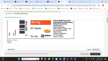 OntarioLea ×
Content
×
Interpreting X
OntarioLea
×
Content
✓
Take Test: ✗
Success Co
ChatGPT
× +
0
I
←
→
https://ontariolearn.blackboard.com/webapps/assessment/take/launch.jsp?course_assessment_id=_199464_1&course_id=_30758_1&content_id=_2617...✰
M Gmail
► YouTube
Maps
Sign in | Permanent...
Search Results login...
G My Grammarly - Gr...
York Region Childre...
Applications
Home | bartleby
(50,482 unread) - a...
20°
Remaining Time: 12 minutes, 34 seconds.
* Question Completion Status:
Exp.
Lot
DN1080V2
Selected Coordinates
Clear
QUESTION 2
3
00746
48 mg
90 Tablets
FL
Rx only Abbott
a
15-30°C (59-86° F) [see USP
Controlled Room Temperature].
Protect from moisture.
Manufactured for
Abbott Laboratories
North Chicago, IL 60064, U.S.A.
by Fournier Laboratories
Ireland Limited
Anngrove, Carrigtwohill
Co. Cork, Ireland
Product of France.
Click Save and Submit to save and submit. Click Save All Answers to save all answers.
Q Search
myhp
W
1 points
Save Answer
Save All Answers
Save and Submit
ENG
US
11:08 PM
2024-06-05
☑
...
PRE