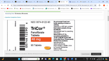 20°
OntarioLea ×
Content
×
Interpreting X
OntarioLea
×
Content
✓
Take Test: ✗
Success Co
ChatGPT
×
+
←
→
https://ontariolearn.blackboard.com/webapps/assessment/take/launch.jsp?course_assessment_id=_199464_1&course_id=_30758_1&content_id=_2617...✰
M Gmail
► YouTube
Maps
Sign in | Permanent...
Search Results login...
G My Grammarly - Gr...
York Region Childre...
Applications
Home | bartleby
(50,482 unread) - a...
Remaining Time: 12 minutes, 43 seconds.
* Question Completion Status:
p.
t
1080V2
Abbott
6
00746 12290
NDC 0074-6122-90
TriCorⓇ
Fenofibrate
Tablets
48 mg
90 Tablets
Do not accept if seal over
bottle opening is broken or
missing.
Dispense in a USP tight container.
Each tablet contains: 48 mg
fenofibrate.
See package insert for prescribing
information.
Store at 25°C (77°F);
excursions permitted to
15-30°C (59-86° F) [see USP
Controlled Room Temperature].
Protect from moisture.
Manufactured for
Abbott Laboratories
North Chicago, IL 60064, U.S.A.
by Fournier Laboratories
Ireland Limited
Anngrove Carrigtwohill
Click Save and Submit to save and submit. Click Save All Answers to save all answers.
Q Search
+
myhp
W
Save All Answers
Save and Submit
ENG
US
11:07 PM
2024-06-05
PRE
0
I
...
☑