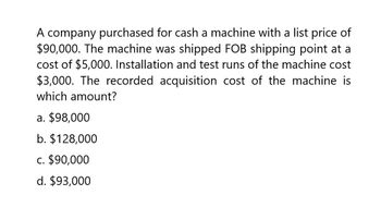 A company purchased for cash a machine with a list price of
$90,000. The machine was shipped FOB shipping point at a
cost of $5,000. Installation and test runs of the machine cost
$3,000. The recorded acquisition cost of the machine is
which amount?
a. $98,000
b. $128,000
c. $90,000
d. $93,000