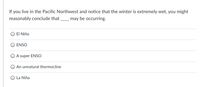 If you live in the Pacific Northwest and notice that the winter is extremely wet, you might
reasonably conclude that
may be occurring.
O EI Niño
ENSO
A super ENSO
An unnatural thermocline
La Niña
