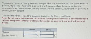 The rates of return on Cherry Jalopies, Incorporated, stock over the last five years were 25
percent, 11 percent, -7 percent, 6 percent, and 11 percent. Over the same period, the
returns on Straw Construction Company's stock were 16 percent, 22 percent, -4 percent, 4
percent, and 14 percent.
Calculate the variances and the standard deviations for Cherry and Straw.
Note: Do not round intermediate calculations. Enter your variance as a decimal rounded
to 5 decimal places. Enter your standard deviation as a percent rounded to 2 decimal
places.
Variance
Standard deviation
Cherry
%
Straw
%