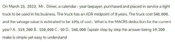 On March 15, 2023, Mr. Driver, a calendar - year taxpayer, purchased and placed in service a light
truck to be used in his business. The truck has an ADR midpoint of 8 years. The truck cost $40,000,
and the salvage value is estimated to be 10% of cost. What is the MACRS deduction for the current
year? A. $19,200 B. $20,000 C. $0 D. $40,000 Explain step by step the answer being 19,200
make is simple yet easy to understand