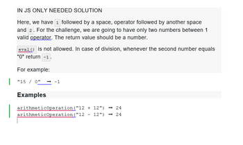 IN JS ONLY NEEDED SOLUTION
Here, we have 1 followed by a space, operator followed by another space
and 2. For the challenge, we are going to have only two numbers between 1
valid operator. The return value should be a number.
eval() is not allowed. In case of division, whenever the second number equals
"0" return -1
For example:
"150" → -1
Examples
arithmeticOperation
arithmeticOperation
("12 + 12") -24
("12 12") -24