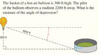 The basket of a hot-air balloon is 300 ft high. The pilot
of the balloon observes a stadium 2200 ft away. What is the
measure of the angle of depression?
2200 ft
300 ft
