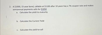 2. A $1000, 15-year bond, callable at $1100 after 10 years has a 7% coupon rate and makes
semiannual payments sells for $1050
a. Calculate the yield-to-maturity
b. Calculate the Current Yield
c. Calculate the yield-to-call