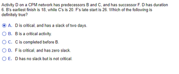 Activity D on a CPM network has predecessors B and C, and has successor F. D has a duration of 6. B’s earliest finish is 18, while C’s is 20. F’s late start is 26. Which of the following is definitely true?

- A. D is critical, and has a slack of two days.
- B. B is a critical activity.
- C. C is completed before B.
- D. F is critical, and has zero slack.
- E. D has no slack but is not critical.

**Selected Answer**: A. D is critical, and has a slack of two days.