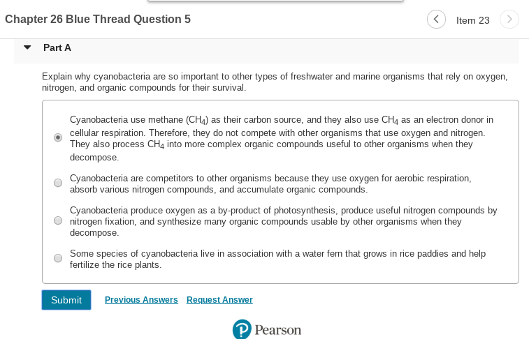 Chapter 26 Blue Thread Question 5
Item 23
Part A
Explain why cyanobacteria are so important to other types of freshwater and marine organisms that rely on oxygen,
nitrogen, and organic compounds for their survival.
Cyanobacteria use methane (CH4) as their carbon source, and they also use CH4 as an electron donor in
cellular respiration. Therefore, they do not compete with other organisms that use oxygen and nitrogen.
They also process CH4 into more complex organic compounds useful to other organisms when they
decompose.
Cyanobacteria are competitors to other organisms because they use oxygen for aerobic respiration,
absorb various nitrogen compounds, and accumulate organic compounds.
Cyanobacteria produce oxygen as a by-product of photosynthesis, produce useful nitrogen compounds by
nitrogen fixation, and synthesize many organic compounds usable by other organisms when they
decompose.
Some species of cyanobacteria live in association with a water fern that grows in rice paddies and help
fertilize the rice plants.
Previous Answers
Request Answer
Submit
P Pearson
