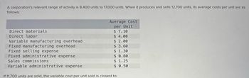 A corporation's relevant range of activity is 8,400 units to 17,000 units. When it produces and sells 12,700 units, its average costs per unit are as
follows:
Average Cost
per Unit
Direct materials
$ 7.10
Direct labor
$ 4.00
Variable manufacturing overhead
$ 2.00
Fixed manufacturing overhead
$ 3.60
Fixed selling expense
$ 1.30
Fixed administrative expense
$ 0.60
Sales commissions
Variable administrative expense
If 11,700 units are sold, the variable cost per unit sold is closest to:
$ 1.25
$ 0.50