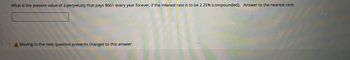 What is the present value of a perpetuity that pays $661 every year forever, if the interest rate is to be 2.25% (compounded). Answer to the nearest cent.
A Moving to the next question prevents changes to this answer.