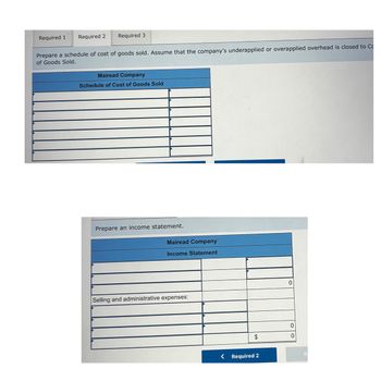 Required 1 Required 2 Required 3
Prepare a schedule of cost of goods sold. Assume that the company's underapplied or overapplied overhead is closed to C
of Goods Sold.
Mairead Company
Schedule of Cost of Goods Sold
Prepare an income statement.
Mairead Company
Income Statement
Selling and administrative expenses:
0
0
$
0
< Required 2
R