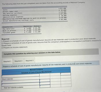 The following data from the just completed year are taken from the accounting records of Mairead Company.
Sales
Direct labor cost
Raw material purchases
Selling expenses
Administrative expenses
Manufacturing overhead applied to work in process
Actual manufacturing overhead costs
$ 652,000
$ 81,000
$136,000
$ 107,000
$ 40,000
$ 228,000
$ 203,000
Inventories
Raw materials
Beginning
Ending
$
8,000
$ 10,200
Work in process
Finished goods
$ 5,300
$ 20,600
$ 77,000
$ 25,600
Required:
1. Prepare a schedule of cost of goods manufactured. Assume all raw materials used in production were direct materials.
2. Prepare a schedule of cost of goods sold. Assume that the company's underapplied or overapplied overhead is closed to Co
Goods Sold.
3. Prepare an income statement.
Complete this question by entering your answers in the tabs below.
Required 1
Required 2
Required 3
Prepare a schedule of cost of goods manufactured. Assume all raw materials used in production were direct materials.
Mairead Company
Schedule of Cost of Goods Manufactured
Direct materials:
Total raw materials available