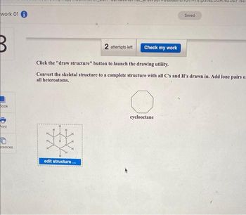 work 01 i
B
Book
Print
erences
SHE
2 attempts left Check my work
Click the "draw structure" button to launch the drawing utility.
Convert the skeletal structure to a complete structure with all C's and H's drawn in. Add lone pairs oz
all heteroatoms.
edit structure...
Saved.
cyclooctane