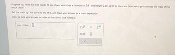 Suppose you need 6.0 m of Grade 70 tow chain, which has a diameter of 3/8" and weighs 2.16 kg/m, to tow a car. How would you calculate the mass of this
much chain?
Set the math up. But don't do any of it. Just leave your answer as a math expression.
Also, be sure your answer includes all the correct unit symbols.
mass of chain-
0.0
X
H
0²