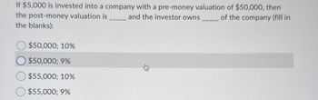 If $5,000 is invested into a company with a pre-money valuation of $50,000, then
the post-money valuation is _____ and the investor owns_____ of the company (fill in
the blanks):
$50,000; 10%
$50,000; 9%
$55,000; 10%
$55,000; 9%
33