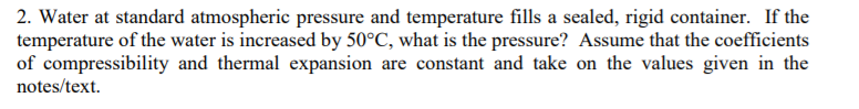2. Water at standard atmospheric pressure and temperature fills a sealed, rigid container. If the
temperature of the water is increased by 50°C, what is the pressure? Assume that the coefficients
of compressibility and thermal expansion are constant and take on the values given in the
notes/text
