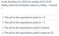 In the titration of a 25.0-mL sample of 0.115 M
HNO2 with 0.21 M NaOH, where Ką HNO2 = 4.6x10
4
O The pH at the equivalence point is < 5.
O The pH at the equivalence point is > 7.
O The pH at the equivalence point is neutral.
O The pH at the equivalence point is equal to 11.
