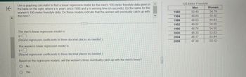 K
Use a graphing calculator to find a linear regression model for the men's 100-meter freestyle data given in
the table on the right, where x is years since 1980 and y is winning time (in seconds). Do the same for the
women's 100-meter freestyle data. Do these models indicate that the women will eventually catch up with
the men?
The men's linear regression model is
y= 0
(Round regression coefficients to three decimal places as needed.)
The women's linear regression model is
y =
(Round regression coefficients to three decimal places as needed.)
Based on the regression models, will the women's times eventually catch up with the men's times?
O No
OYes
STTTTTTT
1980
1984
1988
1992
1996
2000
2004
2008
100-Meter Freestyle
Men
50.40
49.80
48.63
49.02
48.74
48.30
48.17
47.38
Women
54.79
55.92
54.93
54.65
54.50
53.83
53.84
53.12