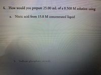 4. How would you prepare 25.00 mL of a 0.500 M solution using
a. Nitric acid from 15.8 M concentrated liquid
b. Sodium phosphate crystals
