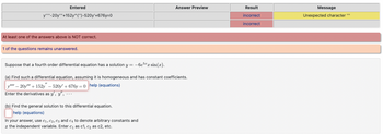 Entered
y"-20y""+152y^('')-520y'+676y=0
At least one of the answers above is NOT correct.
1 of the questions remains unanswered.
Suppose that a fourth order differential equation has a solution y = -6e5x sin(x).
(a) Find such a differential equation, assuming it is homogeneous and has constant coefficients.
y" - 20y"+152y - 520y +676y=0 help (equations)
Enter the derivatives as y', y", ...
(b) Find the general solution to this differential equation.
help (equations)
Answer Preview
In your answer, use C₁, C2, C3 and c4 to denote arbitrary constants and
the independent variable. Enter c₁ as c1, c₂ as c2, etc.
Result
incorrect
incorrect
Message
Unexpected character ""