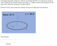 A charged ring with charge Q = 644 nC and radius R=0.67 m is placed in a tank of
water. What is the electric field at the point z = 0.085 m above the midpoint of the
ring, if the dielectric constant of water is 80.4?
Answer in N/C and round your answer to have one digit after the decimal.
Water 20 °C
K = 80.4
Your Answer:
Answer
