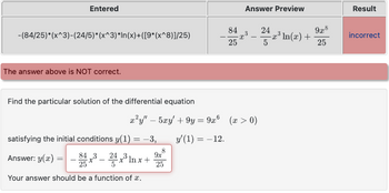 Entered
-(84/25)*(x^3)-(24/5)*(x^3)*In(x)+([9*(x^8)]/25)
The answer above is NOT correct.
Find the particular solution of the differential equation
satisfying the initial conditions y(1) = −3,
84,3
Answer: y(x) =
-x³-24x³lr
x³ ln x +
9x
25
Your answer should be a function of a.
84
25
8
x
Answer Preview
x²y" — 5xy' + 9y = 9x (x > 0)
y'(1) = -12.
3
24
5
x³ In(x) +
92.8
25
Result
incorrect