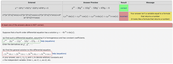 Entered
y-20*y"+152*y"-520*y'+676*y = 0
c1*[e^(5*x)]* sin(x)+c2*[e^(5*x)]*cos(x)+c3*[e^(5*x)]*x*sin(x)+c4*
[e^(5*x)]*x*cos(x)
At least one of the answers above is NOT correct.
Answer Preview
y"" - 20y" + 152y" - 520y +676y=0
(b) Find the general solution to this differential equation.
clex sinx + c2ex cosx + c3e5xx sinx+c4e5xx cos x help (equations)
In your answer, use C₁, C2, C3 and C4 to denote arbitrary constants and
the independent variable. Enter c₁ as c1, c₂ as c2, etc.
Suppose that a fourth order differential equation has a solution y = -6e5r sin(x).
(a) Find such a differential equation, assuming it is homogeneous and has constant coefficients.
- 20y"+152y" - 520y +676y=0 help (equations)
Enter the derivatives as y, y",...
Result
c₁e³* sin(x) + c₂e³* cos(x) + c³e³¹x sin(x)+c4e* cos(x) incorrect
correct
Message
Your answer isn't a variable equal to a formula
that returns a number
(it looks like a formula that returns a number)