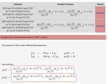 Entered
([15*sqrt(17)+43]/[10*sqrt(17)])*
[e^([-20+5*sqrt(17)]*t)]+
([15*sqrt(17)-43]/[10*sqrt(17)])*
[e^([-20-5*sqrt(17)]*t)]
([65*sqrt(17)+351]/[10*sqrt(17)])*
[e^([-20+5*sqrt(17)]*t)] +
([65*sqrt(17)-351]/[10*sqrt(17)])*
[e^([-20-5*sqrt(17)]*t)]
At least one of the answers above is NOT correct.
has solution:
The system of first order differential equations:
y₁ (t)
Y2(t)
=
=
15√/17+43 (-20+5√/17)t __ 15√/17 − 43 (-20-5√/17) t
+
10√17
10√/17
[y/₁
\ 3/1/2
65√/17+351 (-20+5√/17)t __ _65√/17 – 351 e(-20-5√/17) t
10√/17
10√/17
=
-23 y₁ + 4 y2,
Y1 +17
= -104
15√/17 +43(-20+5√/17)t
10√17
+
Answer Preview
65√/17 +351(-20+5√/17)t
10√/17
Y2,
10√17
y₁ (0) =
Y2 (0)
= 3
= 13
15√/17 -43(-20-5√√/17)t
10√17
65√/17-351-20-5√√ 17 )t
Result
incorrect
incorrect