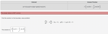 The answer above is NOT correct.
Find the solution to the boundary value problem:
150 + +
cos 2t +
The solution is
(e^t)*[cos(2)*t+(5/[e^(pi/4)])*sin(2) *t]
Entered
sin 2t
d²y
dt²
2
dt
+ 5y = 0, y(0) = 1, y(π/4) = 5
e²
Answer Preview
5
(cos(2)+sin(24)