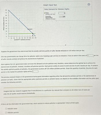 PRICE (Dollars per ton)
80
72
64
56
48
40
32
24
16
B
Demand
0
25
50 75 100 125 150 175 200 225 250
QUANTITY (Millions of tons)
Graph Input Tool
Daily Demand for Pollution Rights
Price
8
(Dollars per ton)
Quantity
Demanded
(Millions of tons)
225
Suppose the government has determined that the socially optimal quantity of sulfur dioxide emissions is 125 million tons per day.
One way governments can charge firms for pollution rights is by imposing a per-unit tax on emissions. A tax (or price in this case) of $
of sulfur dioxide emitted will achieve the desired level of pollution.
per ton
Now suppose the U.S. government does not know the demand curve for pollution and, therefore, cannot determine the optimal tax to achieve the
desired level of pollution. Instead, it auctions off pollution permits. Each permit entitles its owner to emit one ton of sulfur dioxide per day. To achieve
the socially optimal quantity of pollution, the government auctions off 125 million pollution permits. Given this quantity of permits, the price for each
permit in the market for pollution rights will be S
The previous analysis hinges on the government having good information regarding either the demand for pollution permits or the optimal level of
pollution (or both). Given that the appropriate policy (pollution permits or pollution taxes) can depend on the available information and the policy goal,
consider the following scenario.
Imagine that new research suggests that if manufacturers in a particular city reduced their emissions to 40 million tons of waste per
year, the air quality would improve dramatically.
If this is all the information the government has, which solution to reduce pollution is appropriate? Check all that apply.
Pollution taxes
Pollution permits