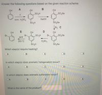 Answer the following questions based on the given reaction scheme:
A
OH
он
So;Na
conc. H,SO,
NaOH
ŠO,Na
Br C
он
OH
он
Br
acid
Br
SOgNa
Br
200 °C
H,SO,
SO,Na
Which step(s) require heating?
DA
OB
OC
OD
OE
In which step(s) does aromatic halogenation occur?
DA
OB
OC
DE
In which step(s) does aromatic sulfonation occur?
DA
OB
OC
OD
OE
What is the name of the product?
