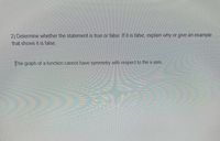 2) Determine whether the statement is true or false. If it is false, explain why or give an example
that shows it is false.
The graph of a function cannot have symmetry with respect to the x-axis.
