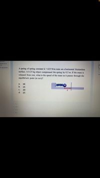 Marked out of
200
P flag question
A spring of spring constant k = 625 N/m rests on a horizontal frictionless
surface. A 0.25 kg object compressed the spring by 0.5 m. If the mass is
released from rest, what is the speed of the mass as it passes through the
Fini
equilibrium point (in m/s)?
wwwM.m
a.
10
b.
15
C.
20
d.
25
O 2.b
O 3. d
