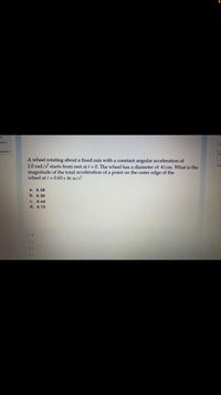 out of
question
A wheel rotating about a fixed axis with a constant angular acceleration of
2.0 rad/s starts from rest at t = 0. The wheel has a diameter of 41cm. What is the
magnitude of the total acceleration of a point on the outer edge of the
wheel at t = 0.60 s in m/s?
Fini
а. 0.38
b. 0.50
с. 0.64
d. 0.75
O 1.d
O 2 a
O 3.b
