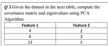 Q3. Given the dataset in the next table, compute the
covariance matrix and eigenvalues using PCA
Algorithm.
Feature 1
4
6
13
Feature 2
2
3
5