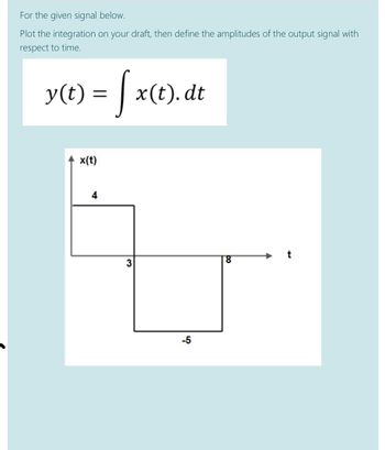 For the given signal below.
Plot the integration on your draft, then define the amplitudes of the output signal with
respect to time.
y(t) = [ x(t). dt
x(t)
4
3
8
-5