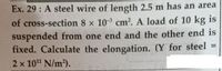 Ex. 29 : A steel wire of length 2.5 m has an area
of cross-section 8 x 10-3 cm?. A load of 10 kg is
suspended from one end and the other end is
fixed. Calculate the elongation. (Y for steel
%3D
2 x 101 N/m2).
