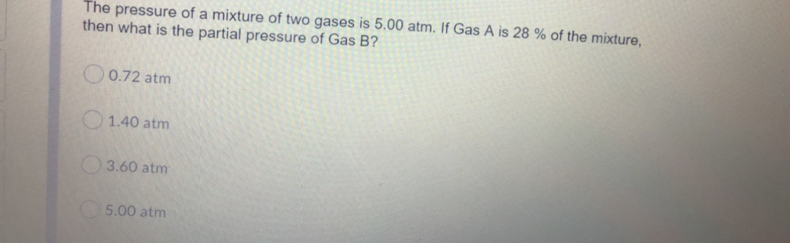 The pressure of a mixture of two gases is 5.00 atm. If Gas A is 28 % of the mixture,
then what is the partial pressure of Gas B?
O0.72 atm
1.40 atm
3.60 atm
5.00 atm
