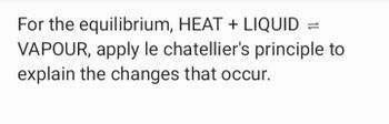 For the equilibrium, HEAT + LIQUID =
VAPOUR, apply le chatellier's principle to
explain the changes that occur.