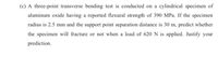 (c) A three-point transverse bending test is conducted on a cylindrical specimen of
aluminum oxide having a reported flexural strength of 390 MPa. If the specimen
radius is 2.5 mm and the support point separation distance is 30 m, predict whether
the specimen will fracture or not when a load of 620 N is applied. Justify your
prediction.
