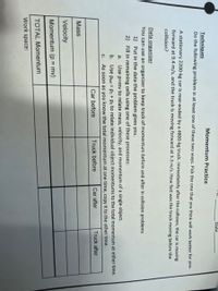 Date
Momentum Practice
Techniques
Do the following problem in at least one of these two ways. Pick the one that you think will work better for you.
A stationary 2200-kg car is rear-ended by a 4800-kg truck. Immediately after the collision, the car is moving
forward at 9.4 m/s, and the truck is moving forward at 3.3 m/s. How fast was the truck moving before the
collision?
Data organizer
You can use an organizer to keep track of momentum before and after in collision problems
1) Put in the data the problem gives you.
2) Fill in remaining cells using one of these processes:
a.
Use p=mv to relate mass, velocity, and momentum of a single object.
b. Use Prot = P1 + p2 to relate individual object momentums to the total momentum at either time.
C. As soon as you know the total momentum at one time, copy it to the other time.
Car before
Truck before
Car after
Truck after
Mass
Velocity
Momentum (p = mv)
%3D
TOTAL Momentum
Work space:

