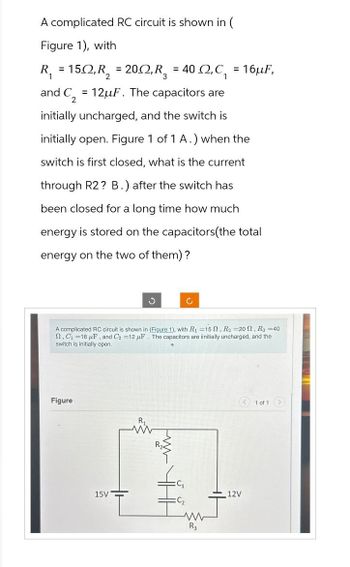 A complicated RC circuit is shown in (
Figure 1), with
R₁ = 150, R₂ = 20, R₂ = 40 , C₁ = 16µF,
= 12uF. The capacitors are
and C2
initially uncharged, and the switch is
initially open. Figure 1 of 1 A.) when the
switch is first closed, what is the current
through R2? B.) after the switch has
been closed for a long time how much
energy is stored on the capacitors (the total
energy on the two of them)?
A complicated RC circuit is shown in (Figure 1), with R₁ =15, R₂ =20, R3 =40
2, C₁=16 μF, and C₂ =12 F. The capacitors are iinitially uncharged, and the
switch is initially open.
Figure
S
15V
www
C₂
R3
12V
1 of 1 >