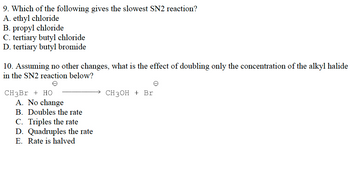 9. Which of the following gives the slowest SN2 reaction?
A. ethyl chloride
B. propyl chloride
C. tertiary butyl chloride
D. tertiary butyl bromide
10. Assuming no other changes, what is the effect of doubling only the concentration of the alkyl halide
in the SN2 reaction below?
e
CH3Br + HO
A. No change
B. Doubles the rate
C. Triples the rate
D. Quadruples the rate
E. Rate is halved
e
CH3OH + Br