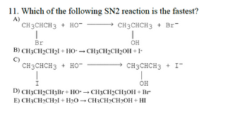 11. Which of the following SN2 reaction is the fastest?
A)
CH3CHCH3 + HO
→CH3CHCH3 + Br
Br
OH
B) CH3CH₂CH₂I+HO- → CH3CH2CH₂OH + I-
(C)
CH3CHCH3 + HO-
CH3CHCH3 + I-
OH
D) CH3CH2CH3Br + HO-→ CH3CH2CH3OH + Br-
E) CH3CH₂CH₂I+H₂O → CH3CH2CH2OH + HI