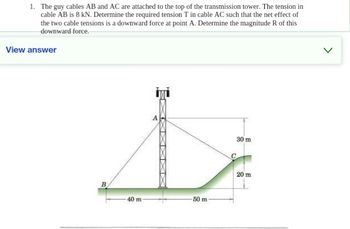 1. The guy cables AB and AC are attached to the top of the transmission tower. The tension in
cable AB is 8 kN. Determine the required tension T in cable AC such that the net effect of
the two cable tensions is a downward force at point A. Determine the magnitude R of this
downward force.
View answer
B
40 m
X
50 m
C
30 m
20 m