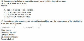 16. Rank the species below in order of increasing nucleophilicity in protic solvents:
CH3CO2-, CH3S-, HO-, H2O.
Answer:
A. H2O <CH3CO2-<HO-< CH3S-
B. CH3CO2-<H2O<HO-<CH3S-
C. CH3S-<CH3CO2-<HO-<H2O
D. H2O<CH3S-<CH3CO2-<HO-
17. Assuming no other changes, what is the effect of doubling only the concentration of the alkyl halide
in the SN1 reaction below?
(CH3) 3CBr + I
A) no change
B) doubles the rate
C) triples the rate
D) quadruples the rate
E) rate is halved
(CH3) 3CI + Br